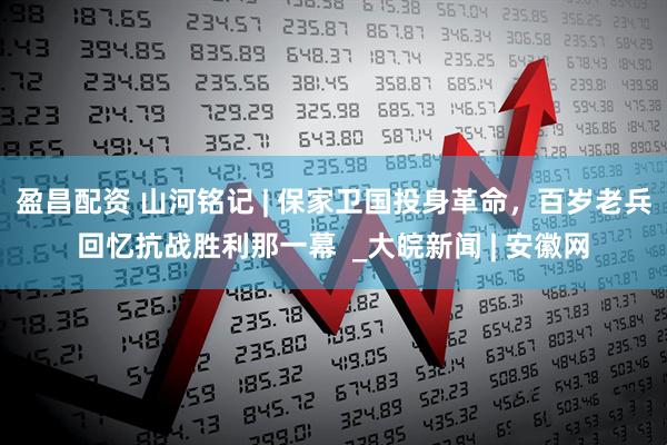 盈昌配资 山河铭记 | 保家卫国投身革命，百岁老兵回忆抗战胜利那一幕  _大皖新闻 | 安徽网