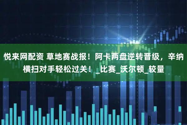 悦来网配资 草地赛战报！阿卡两盘逆转晋级，辛纳横扫对手轻松过关！_比赛_沃尔顿_较量