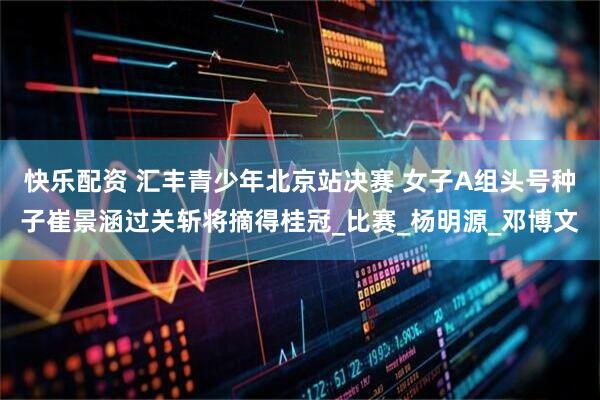 快乐配资 汇丰青少年北京站决赛 女子A组头号种子崔景涵过关斩将摘得桂冠_比赛_杨明源_邓博文
