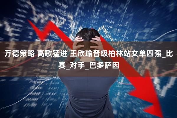 万德策略 高歌猛进 王欣瑜晋级柏林站女单四强_比赛_对手_巴多萨因