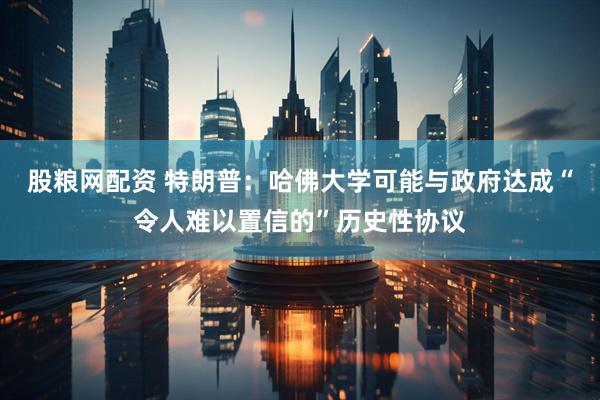 股粮网配资 特朗普：哈佛大学可能与政府达成“令人难以置信的”历史性协议