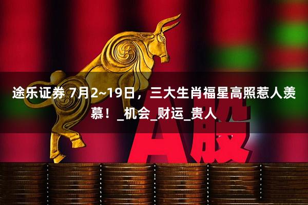途乐证券 7月2~19日，三大生肖福星高照惹人羡慕！_机会_财运_贵人