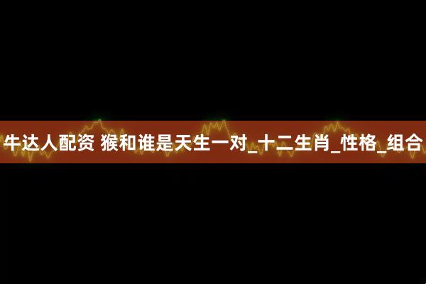 牛达人配资 猴和谁是天生一对_十二生肖_性格_组合