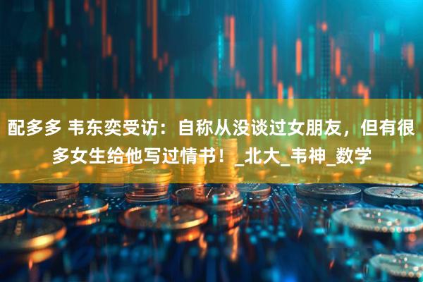 配多多 韦东奕受访：自称从没谈过女朋友，但有很多女生给他写过情书！_北大_韦神_数学