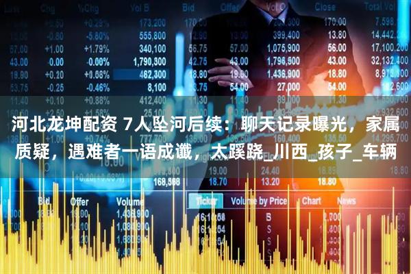 河北龙坤配资 7人坠河后续：聊天记录曝光，家属质疑，遇难者一语成谶，太蹊跷_川西_孩子_车辆