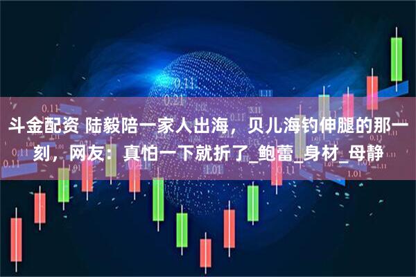 斗金配资 陆毅陪一家人出海，贝儿海钓伸腿的那一刻，网友：真怕一下就折了_鲍蕾_身材_母静