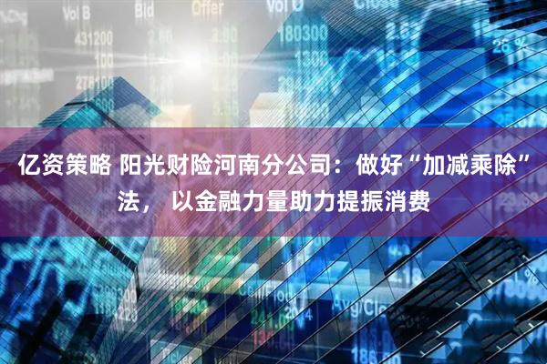 亿资策略 阳光财险河南分公司：做好“加减乘除”法， 以金融力量助力提振消费