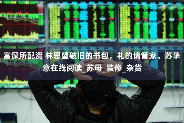 富深所配资 林思望破旧的书包，礼的请管家。苏挚意在线阅读_苏母_装修_杂货