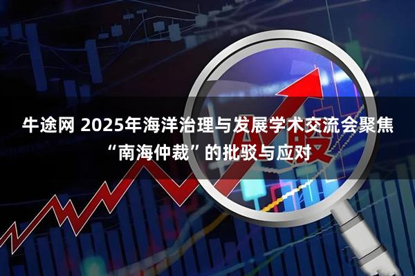 牛途网 2025年海洋治理与发展学术交流会聚焦“南海仲裁”的批驳与应对