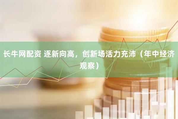 长牛网配资 逐新向高，创新场活力充沛（年中经济观察）