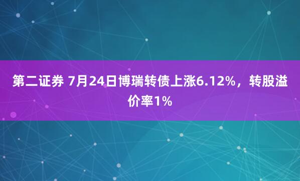 第二证券 7月24日博瑞转债上涨6.12%，转股溢价率1%