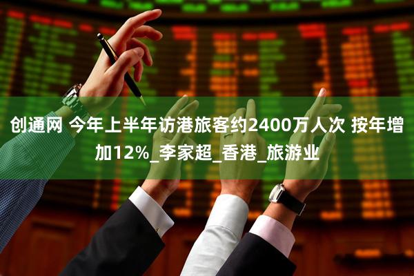 创通网 今年上半年访港旅客约2400万人次 按年增加12%_李家超_香港_旅游业