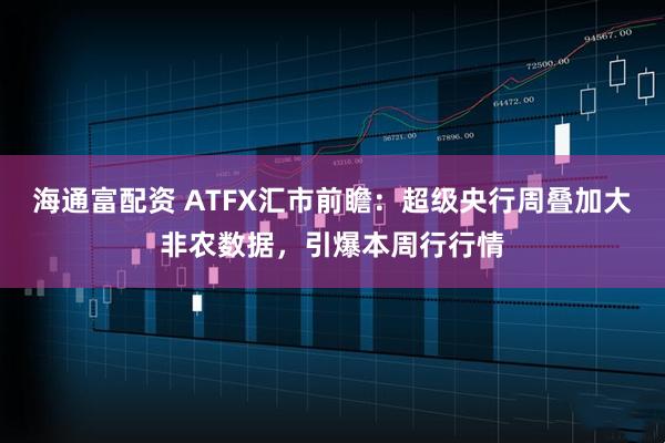 海通富配资 ATFX汇市前瞻：超级央行周叠加大非农数据，引爆本周行行情