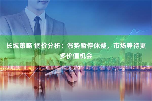 长城策略 铜价分析：涨势暂停休整，市场等待更多价值机会