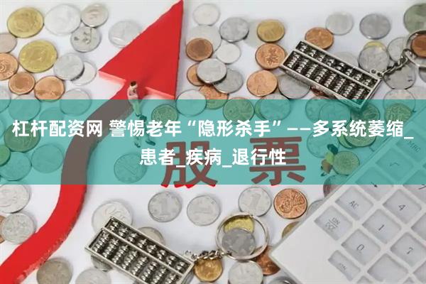 杠杆配资网 警惕老年“隐形杀手”——多系统萎缩_患者_疾病_退行性