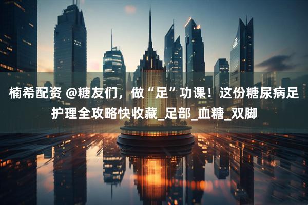 楠希配资 @糖友们，做“足”功课！这份糖尿病足护理全攻略快收藏_足部_血糖_双脚