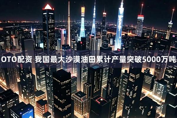 OTO配资 我国最大沙漠油田累计产量突破5000万吨