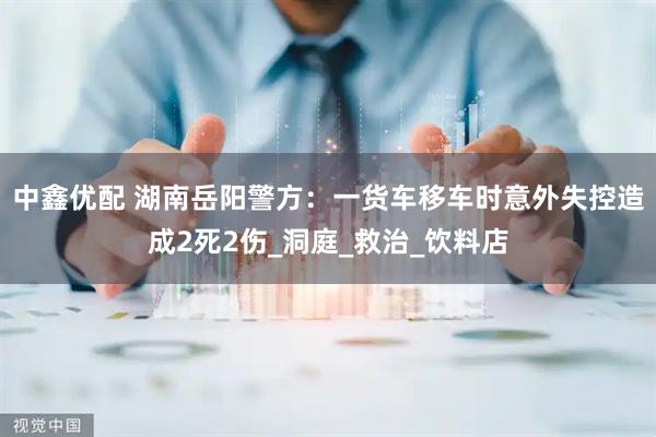 中鑫优配 湖南岳阳警方：一货车移车时意外失控造成2死2伤_洞庭_救治_饮料店